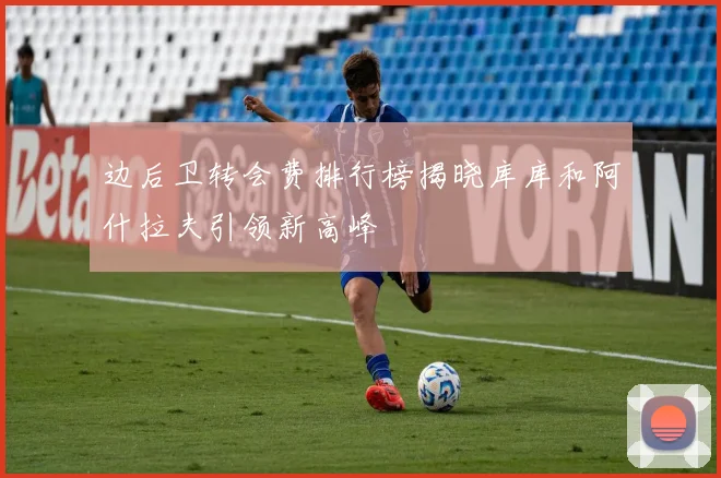 边后卫转会费排行榜揭晓库库和阿什拉夫引领新高峰